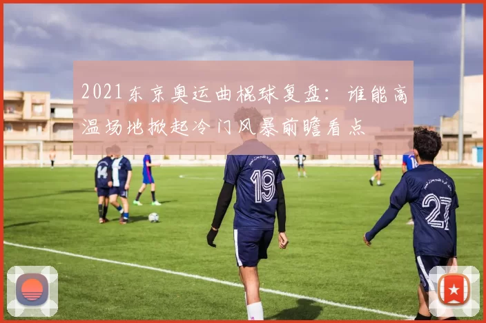 2021东京奥运曲棍球复盘：谁能高温场地掀起冷门风暴前瞻看点