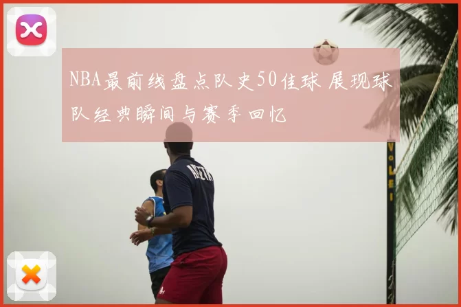 NBA最前线盘点队史50佳球 展现球队经典瞬间与赛季回忆