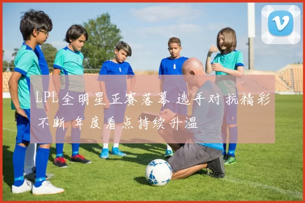 LPL全明星正赛落幕 选手对抗精彩不断 年度看点持续升温