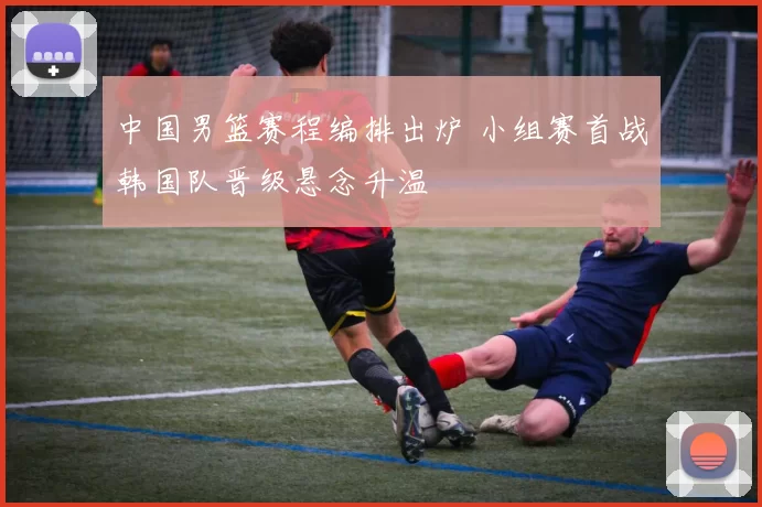 中国男篮赛程编排出炉 小组赛首战韩国队晋级悬念升温