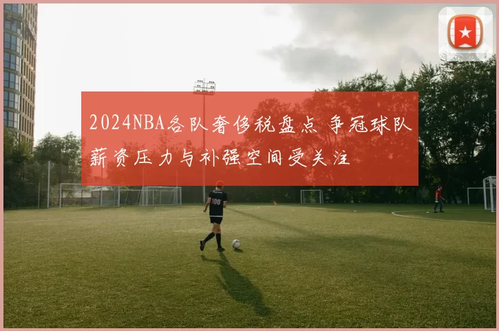 2024NBA各队奢侈税盘点 争冠球队薪资压力与补强空间受关注