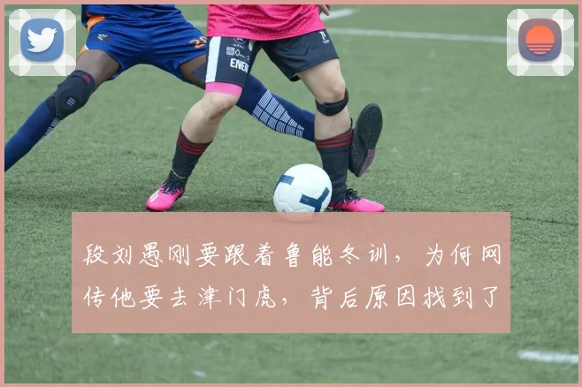 段刘愚刚要跟着鲁能冬训，为何网传他要去津门虎，背后原因找到了