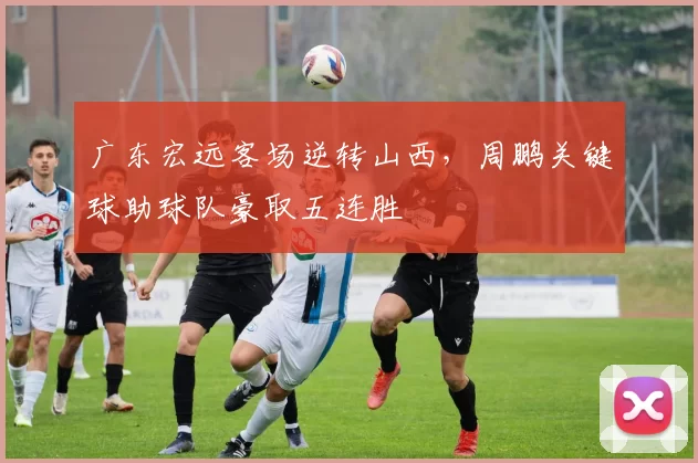 广东宏远客场逆转山西，周鹏关键球助球队豪取五连胜