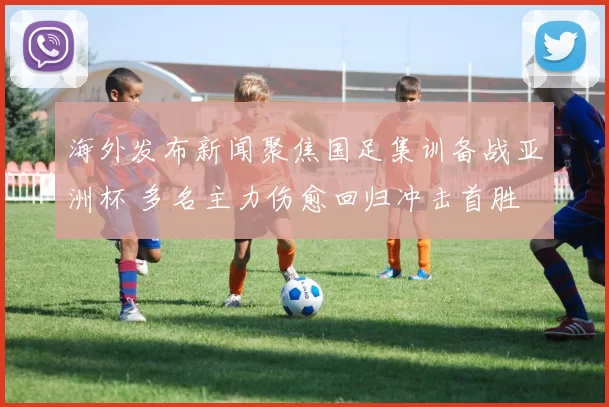 海外发布新闻聚焦国足集训备战亚洲杯 多名主力伤愈回归冲击首胜