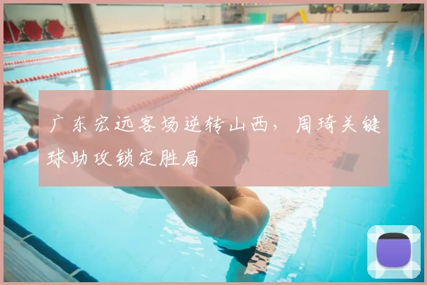 广东宏远客场逆转山西，周琦关键球助攻锁定胜局