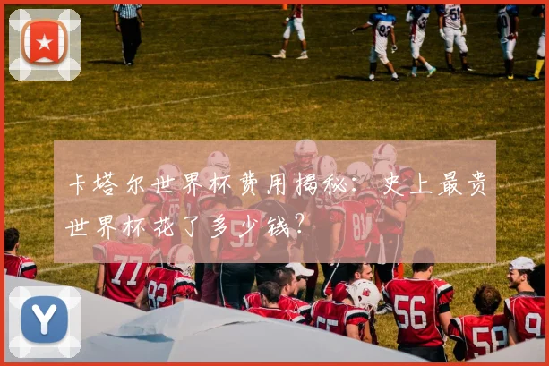 卡塔尔世界杯费用揭秘：史上最贵世界杯花了多少钱？