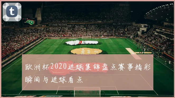 欧洲杯2020进球集锦盘点赛事精彩瞬间与进球看点