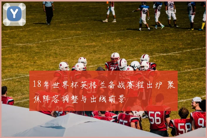18年世界杯英格兰备战赛程出炉 聚焦阵容调整与出线前景