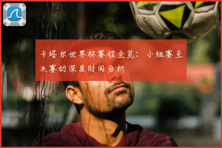 卡塔尔世界杯赛程全览:小组赛至决赛的深度时间分析