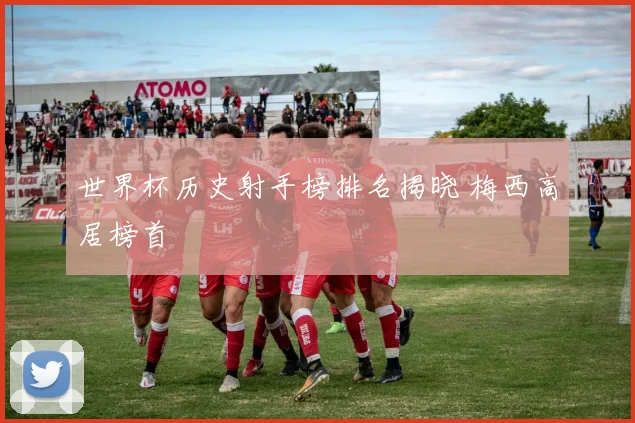 世界杯历史射手榜排名揭晓 梅西高居榜首