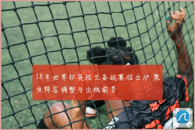 18年世界杯英格兰备战赛程出炉 聚焦阵容调整与出线前景