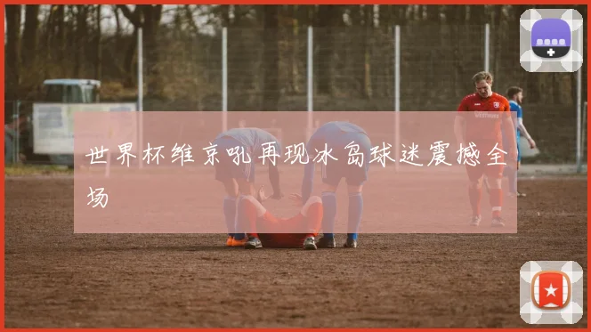 世界杯维京吼再现冰岛球迷震撼全场